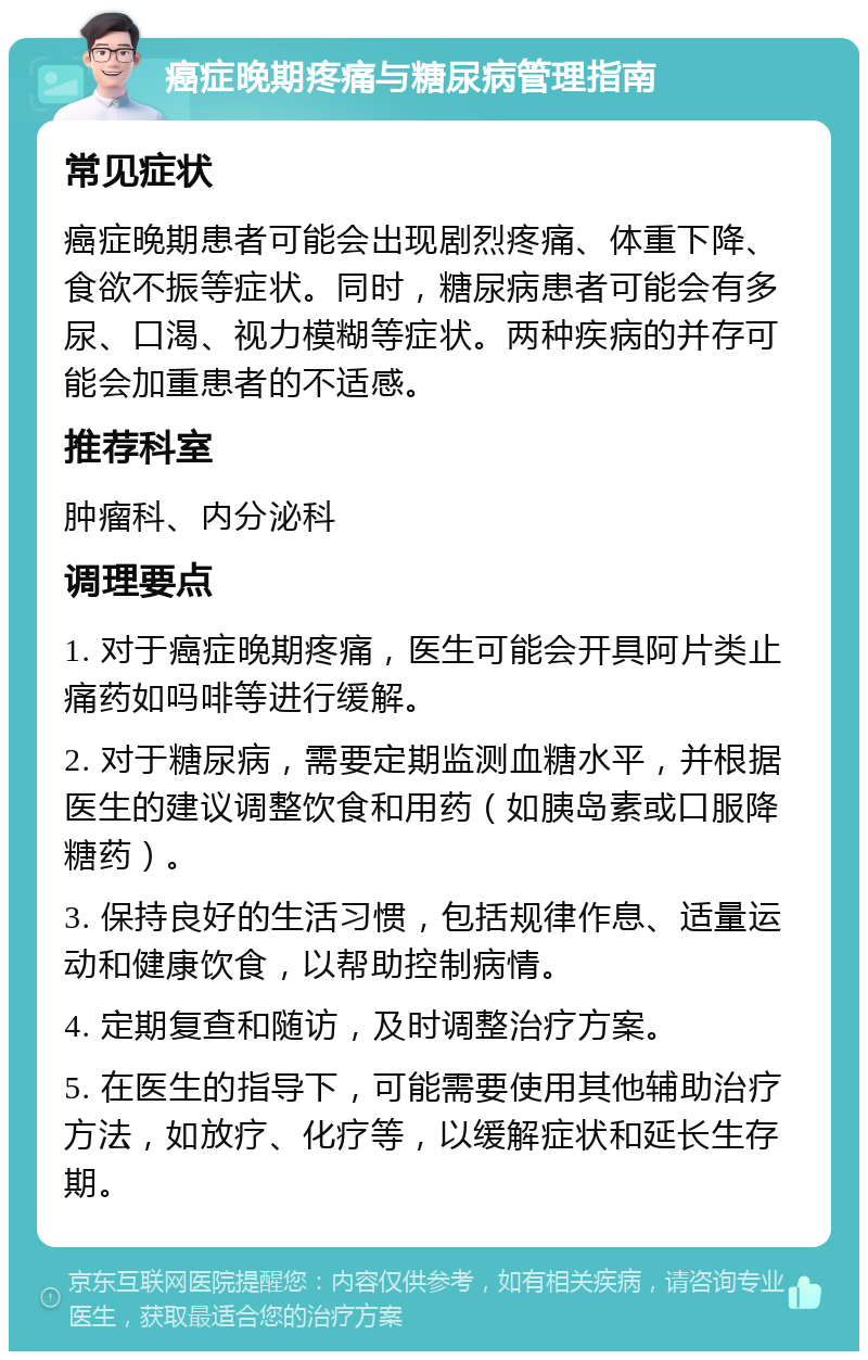 癌症晚期疼痛与糖尿病管理指南 常见症状 癌症晚期患者可能会出现剧烈疼痛、体重下降、食欲不振等症状。同时，糖尿病患者可能会有多尿、口渴、视力模糊等症状。两种疾病的并存可能会加重患者的不适感。 推荐科室 肿瘤科、内分泌科 调理要点 1. 对于癌症晚期疼痛，医生可能会开具阿片类止痛药如吗啡等进行缓解。 2. 对于糖尿病，需要定期监测血糖水平，并根据医生的建议调整饮食和用药（如胰岛素或口服降糖药）。 3. 保持良好的生活习惯，包括规律作息、适量运动和健康饮食，以帮助控制病情。 4. 定期复查和随访，及时调整治疗方案。 5. 在医生的指导下，可能需要使用其他辅助治疗方法，如放疗、化疗等，以缓解症状和延长生存期。