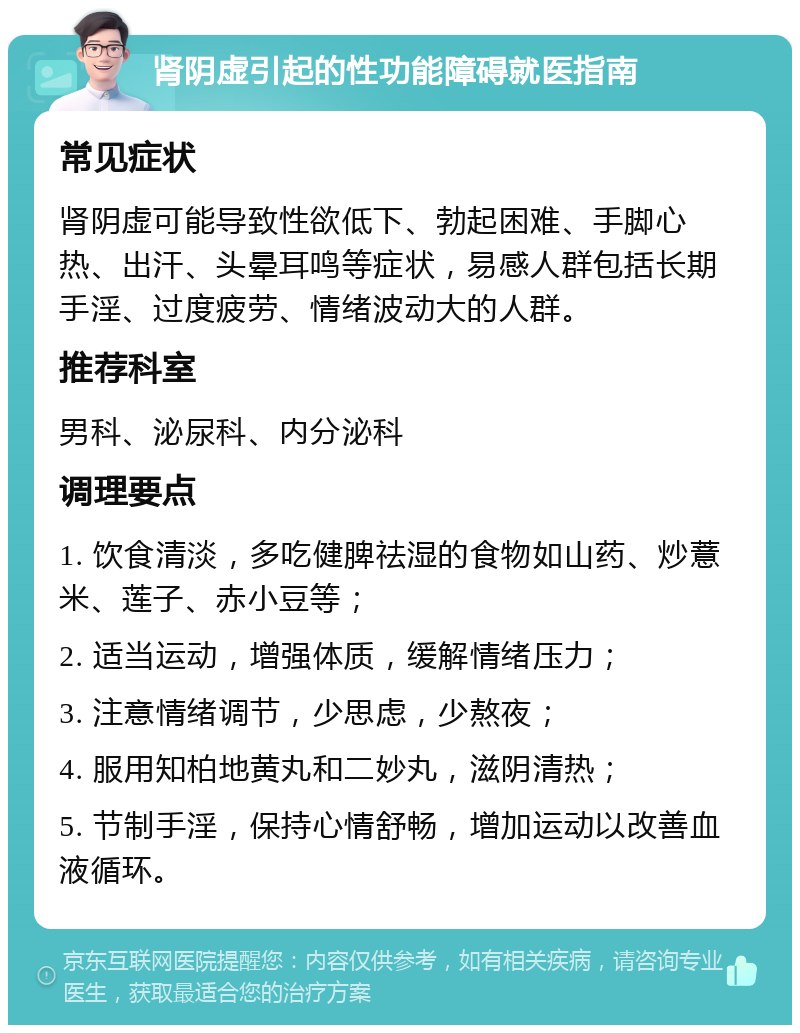 肾阴虚引起的性功能障碍就医指南 常见症状 肾阴虚可能导致性欲低下、勃起困难、手脚心热、出汗、头晕耳鸣等症状，易感人群包括长期手淫、过度疲劳、情绪波动大的人群。 推荐科室 男科、泌尿科、内分泌科 调理要点 1. 饮食清淡，多吃健脾祛湿的食物如山药、炒薏米、莲子、赤小豆等； 2. 适当运动，增强体质，缓解情绪压力； 3. 注意情绪调节，少思虑，少熬夜； 4. 服用知柏地黄丸和二妙丸，滋阴清热； 5. 节制手淫，保持心情舒畅，增加运动以改善血液循环。