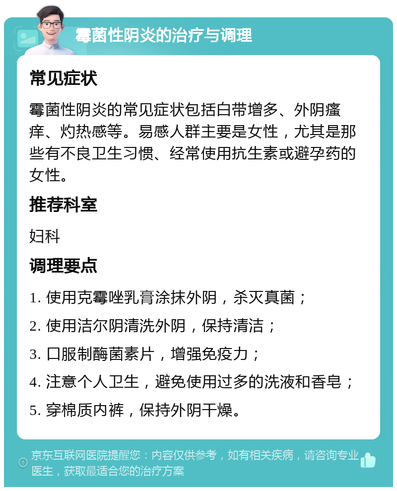 霉菌性阴炎的治疗与调理 常见症状 霉菌性阴炎的常见症状包括白带增多、外阴瘙痒、灼热感等。易感人群主要是女性，尤其是那些有不良卫生习惯、经常使用抗生素或避孕药的女性。 推荐科室 妇科 调理要点 1. 使用克霉唑乳膏涂抹外阴，杀灭真菌； 2. 使用洁尔阴清洗外阴，保持清洁； 3. 口服制酶菌素片，增强免疫力； 4. 注意个人卫生，避免使用过多的洗液和香皂； 5. 穿棉质内裤，保持外阴干燥。