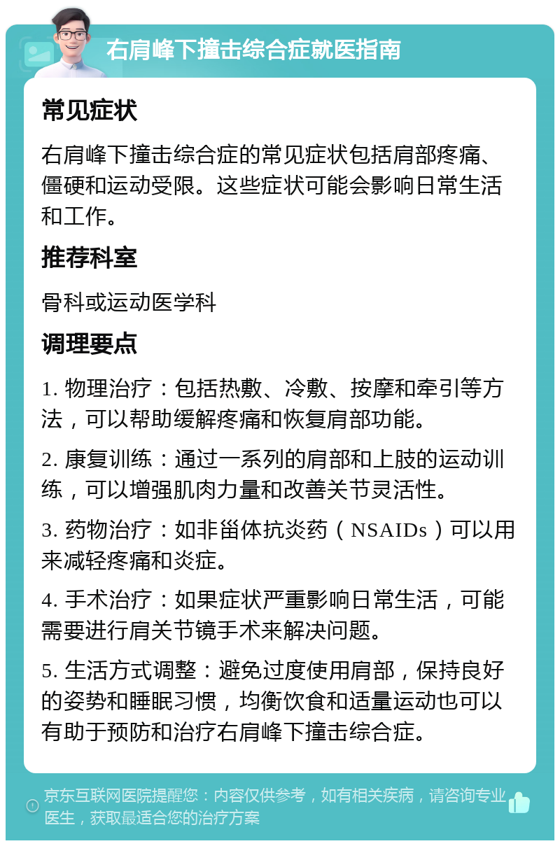 右肩峰下撞击综合症就医指南 常见症状 右肩峰下撞击综合症的常见症状包括肩部疼痛、僵硬和运动受限。这些症状可能会影响日常生活和工作。 推荐科室 骨科或运动医学科 调理要点 1. 物理治疗：包括热敷、冷敷、按摩和牵引等方法，可以帮助缓解疼痛和恢复肩部功能。 2. 康复训练：通过一系列的肩部和上肢的运动训练，可以增强肌肉力量和改善关节灵活性。 3. 药物治疗：如非甾体抗炎药（NSAIDs）可以用来减轻疼痛和炎症。 4. 手术治疗：如果症状严重影响日常生活，可能需要进行肩关节镜手术来解决问题。 5. 生活方式调整：避免过度使用肩部，保持良好的姿势和睡眠习惯，均衡饮食和适量运动也可以有助于预防和治疗右肩峰下撞击综合症。