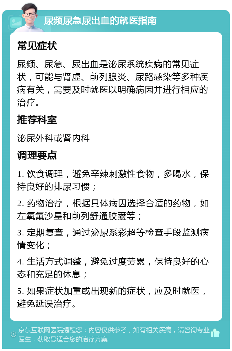 尿频尿急尿出血的就医指南 常见症状 尿频、尿急、尿出血是泌尿系统疾病的常见症状，可能与肾虚、前列腺炎、尿路感染等多种疾病有关，需要及时就医以明确病因并进行相应的治疗。 推荐科室 泌尿外科或肾内科 调理要点 1. 饮食调理，避免辛辣刺激性食物，多喝水，保持良好的排尿习惯； 2. 药物治疗，根据具体病因选择合适的药物，如左氧氟沙星和前列舒通胶囊等； 3. 定期复查，通过泌尿系彩超等检查手段监测病情变化； 4. 生活方式调整，避免过度劳累，保持良好的心态和充足的休息； 5. 如果症状加重或出现新的症状，应及时就医，避免延误治疗。