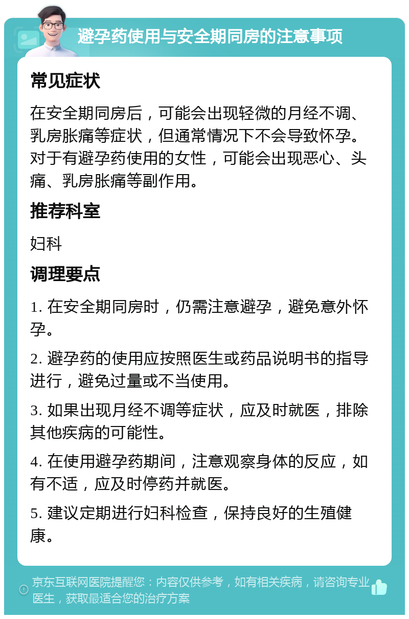 避孕药使用与安全期同房的注意事项 常见症状 在安全期同房后，可能会出现轻微的月经不调、乳房胀痛等症状，但通常情况下不会导致怀孕。对于有避孕药使用的女性，可能会出现恶心、头痛、乳房胀痛等副作用。 推荐科室 妇科 调理要点 1. 在安全期同房时，仍需注意避孕，避免意外怀孕。 2. 避孕药的使用应按照医生或药品说明书的指导进行，避免过量或不当使用。 3. 如果出现月经不调等症状，应及时就医，排除其他疾病的可能性。 4. 在使用避孕药期间，注意观察身体的反应，如有不适，应及时停药并就医。 5. 建议定期进行妇科检查，保持良好的生殖健康。