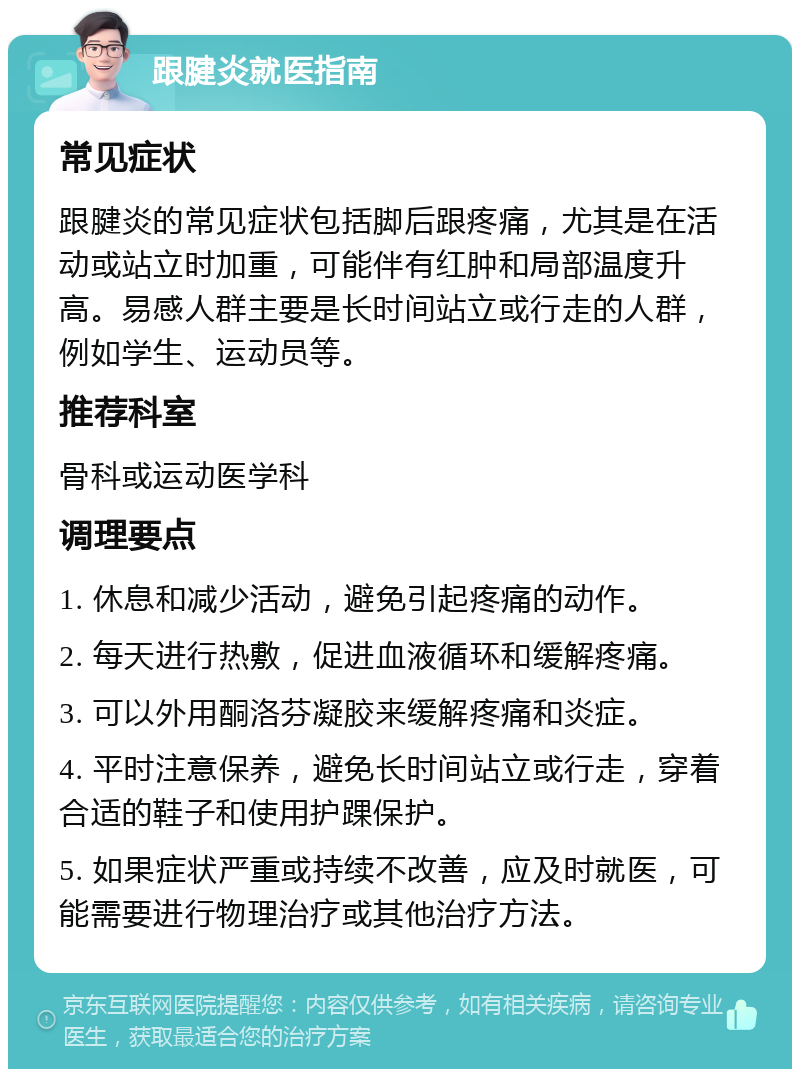 跟腱炎就医指南 常见症状 跟腱炎的常见症状包括脚后跟疼痛，尤其是在活动或站立时加重，可能伴有红肿和局部温度升高。易感人群主要是长时间站立或行走的人群，例如学生、运动员等。 推荐科室 骨科或运动医学科 调理要点 1. 休息和减少活动，避免引起疼痛的动作。 2. 每天进行热敷，促进血液循环和缓解疼痛。 3. 可以外用酮洛芬凝胶来缓解疼痛和炎症。 4. 平时注意保养，避免长时间站立或行走，穿着合适的鞋子和使用护踝保护。 5. 如果症状严重或持续不改善，应及时就医，可能需要进行物理治疗或其他治疗方法。