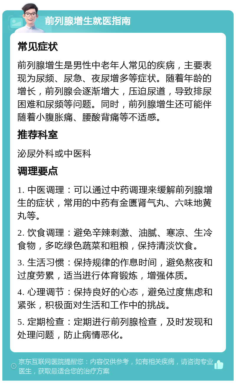 前列腺增生就医指南 常见症状 前列腺增生是男性中老年人常见的疾病，主要表现为尿频、尿急、夜尿增多等症状。随着年龄的增长，前列腺会逐渐增大，压迫尿道，导致排尿困难和尿频等问题。同时，前列腺增生还可能伴随着小腹胀痛、腰酸背痛等不适感。 推荐科室 泌尿外科或中医科 调理要点 1. 中医调理：可以通过中药调理来缓解前列腺增生的症状，常用的中药有金匮肾气丸、六味地黄丸等。 2. 饮食调理：避免辛辣刺激、油腻、寒凉、生冷食物，多吃绿色蔬菜和粗粮，保持清淡饮食。 3. 生活习惯：保持规律的作息时间，避免熬夜和过度劳累，适当进行体育锻炼，增强体质。 4. 心理调节：保持良好的心态，避免过度焦虑和紧张，积极面对生活和工作中的挑战。 5. 定期检查：定期进行前列腺检查，及时发现和处理问题，防止病情恶化。