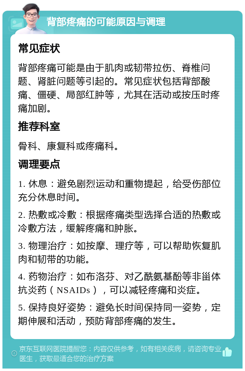 背部疼痛的可能原因与调理 常见症状 背部疼痛可能是由于肌肉或韧带拉伤、脊椎问题、肾脏问题等引起的。常见症状包括背部酸痛、僵硬、局部红肿等，尤其在活动或按压时疼痛加剧。 推荐科室 骨科、康复科或疼痛科。 调理要点 1. 休息：避免剧烈运动和重物提起，给受伤部位充分休息时间。 2. 热敷或冷敷：根据疼痛类型选择合适的热敷或冷敷方法，缓解疼痛和肿胀。 3. 物理治疗：如按摩、理疗等，可以帮助恢复肌肉和韧带的功能。 4. 药物治疗：如布洛芬、对乙酰氨基酚等非甾体抗炎药（NSAIDs），可以减轻疼痛和炎症。 5. 保持良好姿势：避免长时间保持同一姿势，定期伸展和活动，预防背部疼痛的发生。