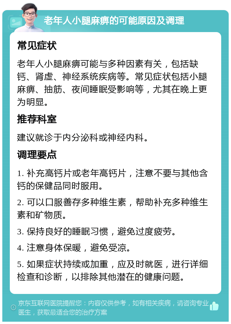 老年人小腿麻痹的可能原因及调理 常见症状 老年人小腿麻痹可能与多种因素有关，包括缺钙、肾虚、神经系统疾病等。常见症状包括小腿麻痹、抽筋、夜间睡眠受影响等，尤其在晚上更为明显。 推荐科室 建议就诊于内分泌科或神经内科。 调理要点 1. 补充高钙片或老年高钙片，注意不要与其他含钙的保健品同时服用。 2. 可以口服善存多种维生素，帮助补充多种维生素和矿物质。 3. 保持良好的睡眠习惯，避免过度疲劳。 4. 注意身体保暖，避免受凉。 5. 如果症状持续或加重，应及时就医，进行详细检查和诊断，以排除其他潜在的健康问题。