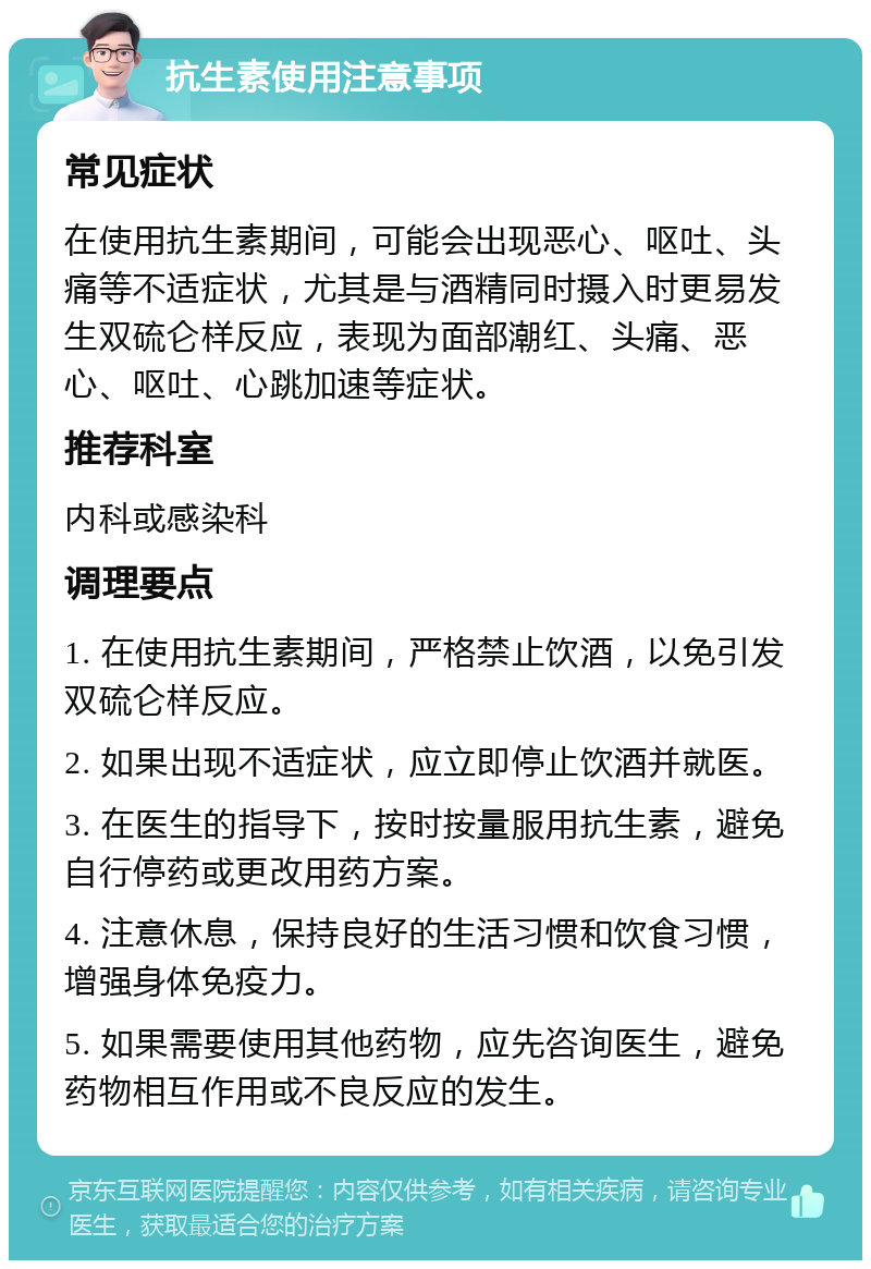 抗生素使用注意事项 常见症状 在使用抗生素期间，可能会出现恶心、呕吐、头痛等不适症状，尤其是与酒精同时摄入时更易发生双硫仑样反应，表现为面部潮红、头痛、恶心、呕吐、心跳加速等症状。 推荐科室 内科或感染科 调理要点 1. 在使用抗生素期间，严格禁止饮酒，以免引发双硫仑样反应。 2. 如果出现不适症状，应立即停止饮酒并就医。 3. 在医生的指导下，按时按量服用抗生素，避免自行停药或更改用药方案。 4. 注意休息，保持良好的生活习惯和饮食习惯，增强身体免疫力。 5. 如果需要使用其他药物，应先咨询医生，避免药物相互作用或不良反应的发生。