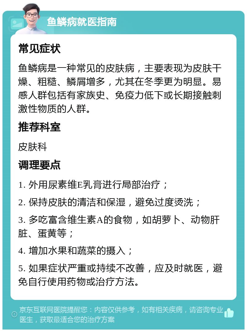 鱼鳞病就医指南 常见症状 鱼鳞病是一种常见的皮肤病，主要表现为皮肤干燥、粗糙、鳞屑增多，尤其在冬季更为明显。易感人群包括有家族史、免疫力低下或长期接触刺激性物质的人群。 推荐科室 皮肤科 调理要点 1. 外用尿素维E乳膏进行局部治疗； 2. 保持皮肤的清洁和保湿，避免过度烫洗； 3. 多吃富含维生素A的食物，如胡萝卜、动物肝脏、蛋黄等； 4. 增加水果和蔬菜的摄入； 5. 如果症状严重或持续不改善，应及时就医，避免自行使用药物或治疗方法。