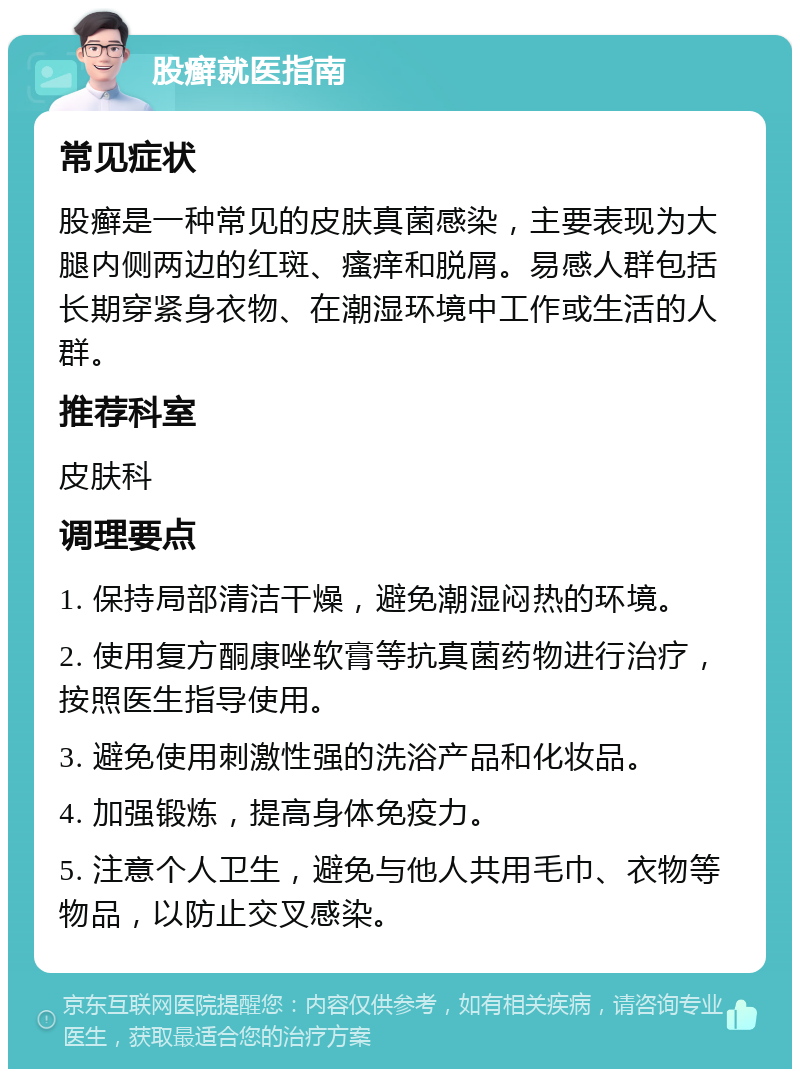 股癣就医指南 常见症状 股癣是一种常见的皮肤真菌感染，主要表现为大腿内侧两边的红斑、瘙痒和脱屑。易感人群包括长期穿紧身衣物、在潮湿环境中工作或生活的人群。 推荐科室 皮肤科 调理要点 1. 保持局部清洁干燥，避免潮湿闷热的环境。 2. 使用复方酮康唑软膏等抗真菌药物进行治疗，按照医生指导使用。 3. 避免使用刺激性强的洗浴产品和化妆品。 4. 加强锻炼，提高身体免疫力。 5. 注意个人卫生，避免与他人共用毛巾、衣物等物品，以防止交叉感染。