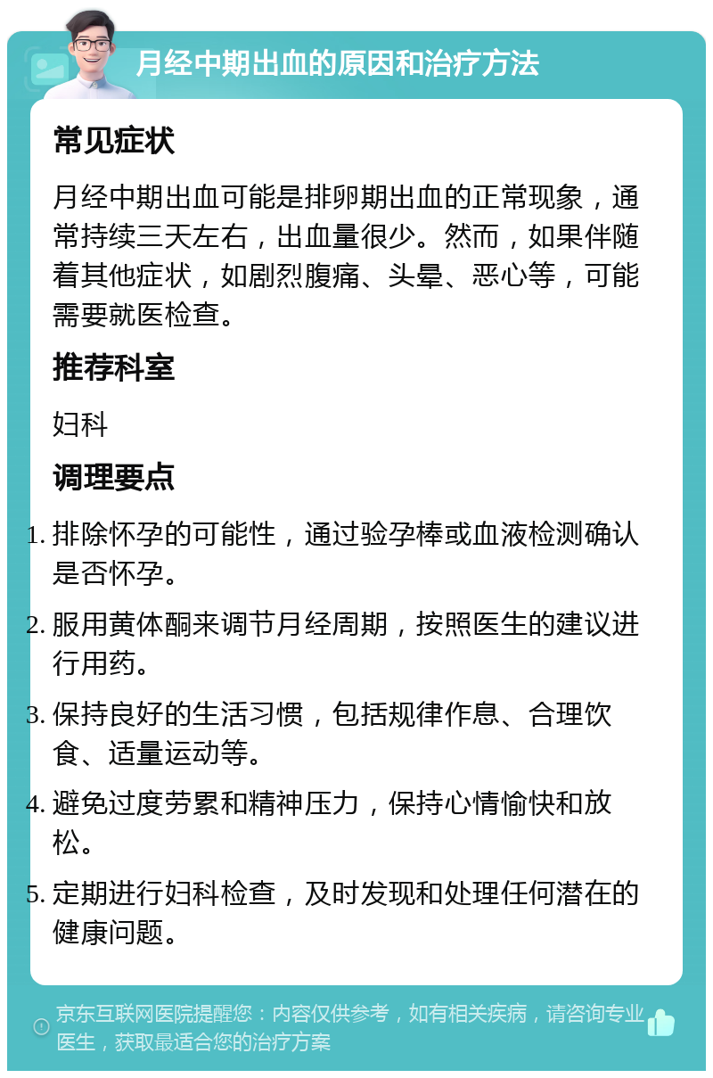 月经中期出血的原因和治疗方法 常见症状 月经中期出血可能是排卵期出血的正常现象，通常持续三天左右，出血量很少。然而，如果伴随着其他症状，如剧烈腹痛、头晕、恶心等，可能需要就医检查。 推荐科室 妇科 调理要点 排除怀孕的可能性，通过验孕棒或血液检测确认是否怀孕。 服用黄体酮来调节月经周期，按照医生的建议进行用药。 保持良好的生活习惯，包括规律作息、合理饮食、适量运动等。 避免过度劳累和精神压力，保持心情愉快和放松。 定期进行妇科检查，及时发现和处理任何潜在的健康问题。