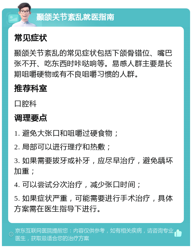 颞颌关节紊乱就医指南 常见症状 颞颌关节紊乱的常见症状包括下颌骨错位、嘴巴张不开、吃东西时咔哒响等。易感人群主要是长期咀嚼硬物或有不良咀嚼习惯的人群。 推荐科室 口腔科 调理要点 1. 避免大张口和咀嚼过硬食物； 2. 局部可以进行理疗和热敷； 3. 如果需要拔牙或补牙，应尽早治疗，避免龋坏加重； 4. 可以尝试分次治疗，减少张口时间； 5. 如果症状严重，可能需要进行手术治疗，具体方案需在医生指导下进行。