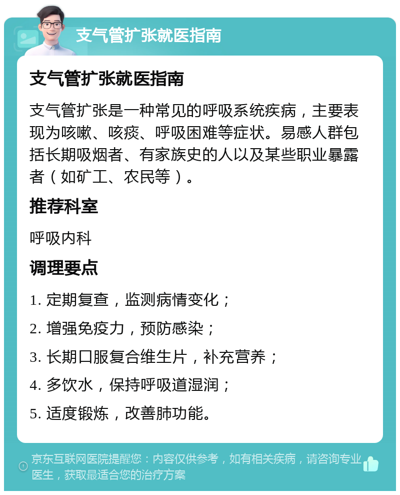 支气管扩张就医指南 支气管扩张就医指南 支气管扩张是一种常见的呼吸系统疾病，主要表现为咳嗽、咳痰、呼吸困难等症状。易感人群包括长期吸烟者、有家族史的人以及某些职业暴露者（如矿工、农民等）。 推荐科室 呼吸内科 调理要点 1. 定期复查，监测病情变化； 2. 增强免疫力，预防感染； 3. 长期口服复合维生片，补充营养； 4. 多饮水，保持呼吸道湿润； 5. 适度锻炼，改善肺功能。