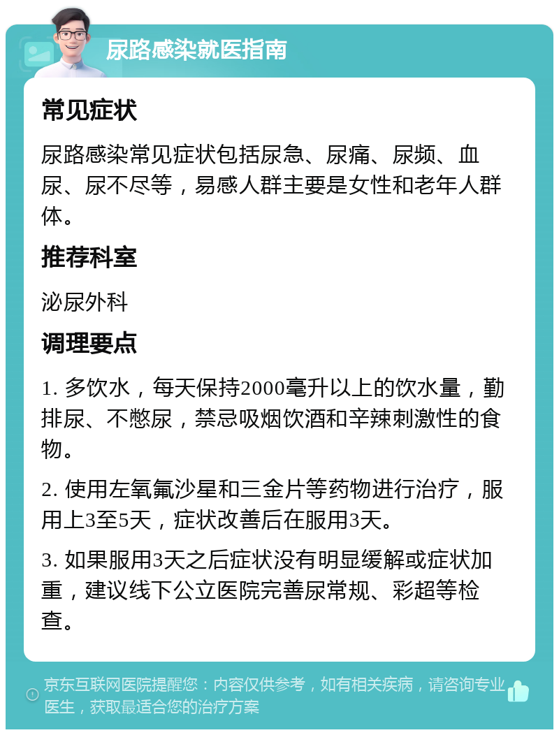 尿路感染就医指南 常见症状 尿路感染常见症状包括尿急、尿痛、尿频、血尿、尿不尽等，易感人群主要是女性和老年人群体。 推荐科室 泌尿外科 调理要点 1. 多饮水，每天保持2000毫升以上的饮水量，勤排尿、不憋尿，禁忌吸烟饮酒和辛辣刺激性的食物。 2. 使用左氧氟沙星和三金片等药物进行治疗，服用上3至5天，症状改善后在服用3天。 3. 如果服用3天之后症状没有明显缓解或症状加重，建议线下公立医院完善尿常规、彩超等检查。