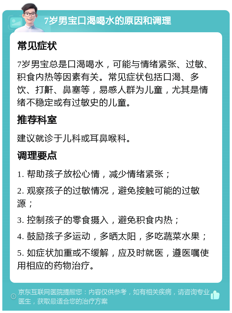 7岁男宝口渴喝水的原因和调理 常见症状 7岁男宝总是口渴喝水，可能与情绪紧张、过敏、积食内热等因素有关。常见症状包括口渴、多饮、打鼾、鼻塞等，易感人群为儿童，尤其是情绪不稳定或有过敏史的儿童。 推荐科室 建议就诊于儿科或耳鼻喉科。 调理要点 1. 帮助孩子放松心情，减少情绪紧张； 2. 观察孩子的过敏情况，避免接触可能的过敏源； 3. 控制孩子的零食摄入，避免积食内热； 4. 鼓励孩子多运动，多晒太阳，多吃蔬菜水果； 5. 如症状加重或不缓解，应及时就医，遵医嘱使用相应的药物治疗。