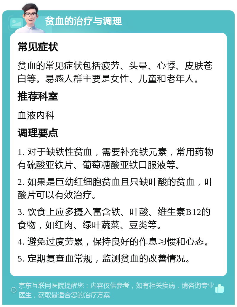 贫血的治疗与调理 常见症状 贫血的常见症状包括疲劳、头晕、心悸、皮肤苍白等。易感人群主要是女性、儿童和老年人。 推荐科室 血液内科 调理要点 1. 对于缺铁性贫血，需要补充铁元素，常用药物有硫酸亚铁片、葡萄糖酸亚铁口服液等。 2. 如果是巨幼红细胞贫血且只缺叶酸的贫血，叶酸片可以有效治疗。 3. 饮食上应多摄入富含铁、叶酸、维生素B12的食物，如红肉、绿叶蔬菜、豆类等。 4. 避免过度劳累，保持良好的作息习惯和心态。 5. 定期复查血常规，监测贫血的改善情况。