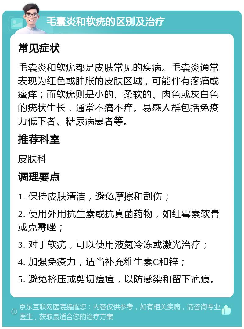 毛囊炎和软疣的区别及治疗 常见症状 毛囊炎和软疣都是皮肤常见的疾病。毛囊炎通常表现为红色或肿胀的皮肤区域，可能伴有疼痛或瘙痒；而软疣则是小的、柔软的、肉色或灰白色的疣状生长，通常不痛不痒。易感人群包括免疫力低下者、糖尿病患者等。 推荐科室 皮肤科 调理要点 1. 保持皮肤清洁，避免摩擦和刮伤； 2. 使用外用抗生素或抗真菌药物，如红霉素软膏或克霉唑； 3. 对于软疣，可以使用液氮冷冻或激光治疗； 4. 加强免疫力，适当补充维生素C和锌； 5. 避免挤压或剪切痘痘，以防感染和留下疤痕。