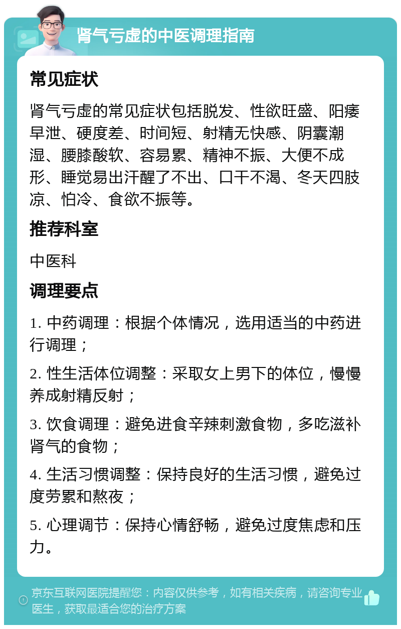 肾气亏虚的中医调理指南 常见症状 肾气亏虚的常见症状包括脱发、性欲旺盛、阳痿早泄、硬度差、时间短、射精无快感、阴囊潮湿、腰膝酸软、容易累、精神不振、大便不成形、睡觉易出汗醒了不出、口干不渴、冬天四肢凉、怕冷、食欲不振等。 推荐科室 中医科 调理要点 1. 中药调理：根据个体情况，选用适当的中药进行调理； 2. 性生活体位调整：采取女上男下的体位，慢慢养成射精反射； 3. 饮食调理：避免进食辛辣刺激食物，多吃滋补肾气的食物； 4. 生活习惯调整：保持良好的生活习惯，避免过度劳累和熬夜； 5. 心理调节：保持心情舒畅，避免过度焦虑和压力。