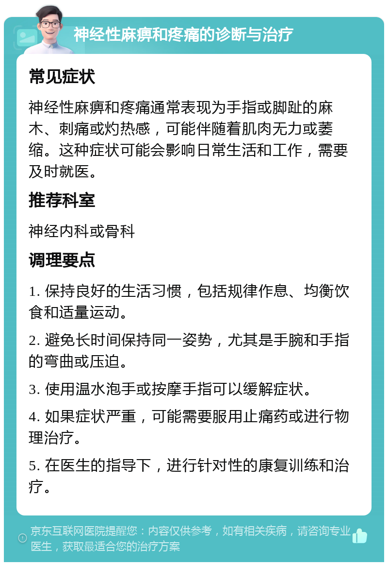 神经性麻痹和疼痛的诊断与治疗 常见症状 神经性麻痹和疼痛通常表现为手指或脚趾的麻木、刺痛或灼热感，可能伴随着肌肉无力或萎缩。这种症状可能会影响日常生活和工作，需要及时就医。 推荐科室 神经内科或骨科 调理要点 1. 保持良好的生活习惯，包括规律作息、均衡饮食和适量运动。 2. 避免长时间保持同一姿势，尤其是手腕和手指的弯曲或压迫。 3. 使用温水泡手或按摩手指可以缓解症状。 4. 如果症状严重，可能需要服用止痛药或进行物理治疗。 5. 在医生的指导下，进行针对性的康复训练和治疗。