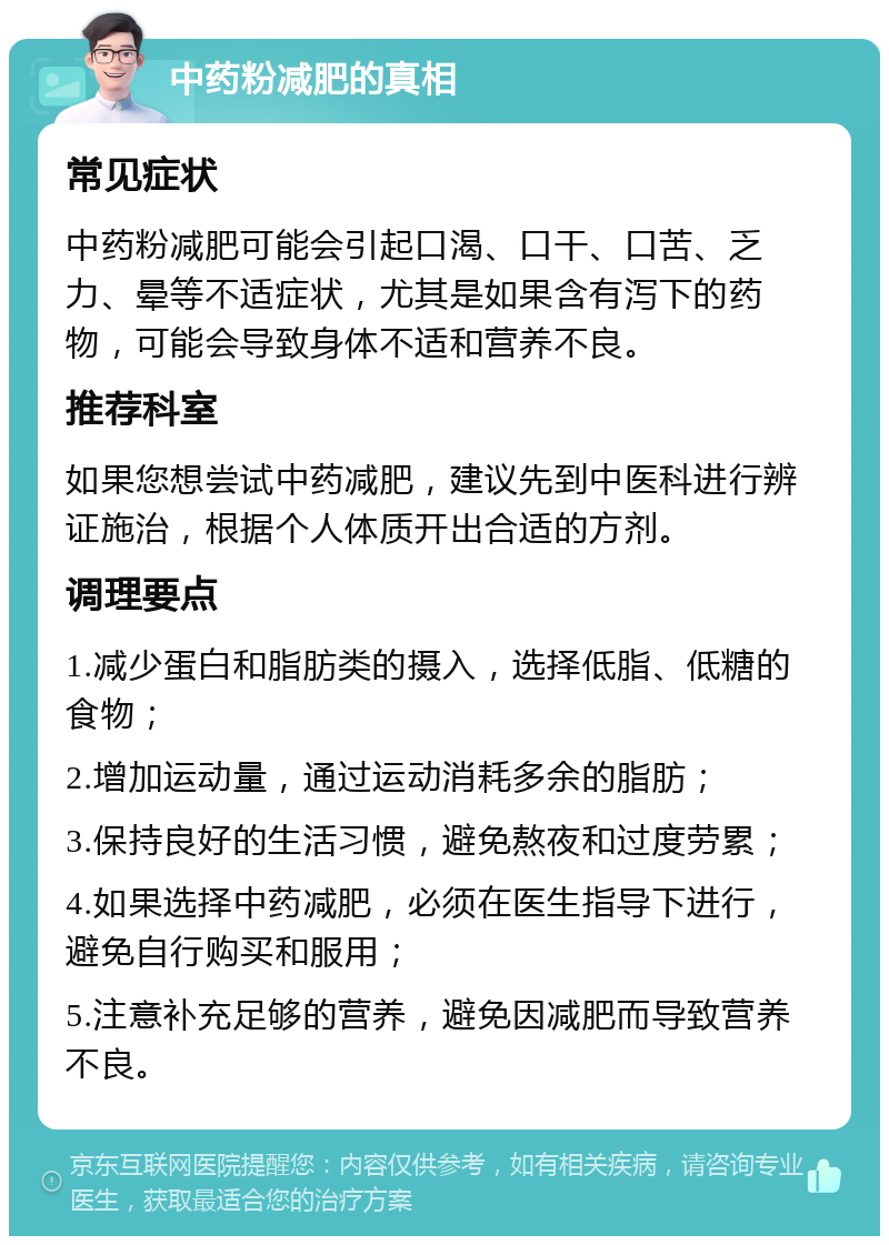 中药粉减肥的真相 常见症状 中药粉减肥可能会引起口渴、口干、口苦、乏力、晕等不适症状，尤其是如果含有泻下的药物，可能会导致身体不适和营养不良。 推荐科室 如果您想尝试中药减肥，建议先到中医科进行辨证施治，根据个人体质开出合适的方剂。 调理要点 1.减少蛋白和脂肪类的摄入，选择低脂、低糖的食物； 2.增加运动量，通过运动消耗多余的脂肪； 3.保持良好的生活习惯，避免熬夜和过度劳累； 4.如果选择中药减肥，必须在医生指导下进行，避免自行购买和服用； 5.注意补充足够的营养，避免因减肥而导致营养不良。