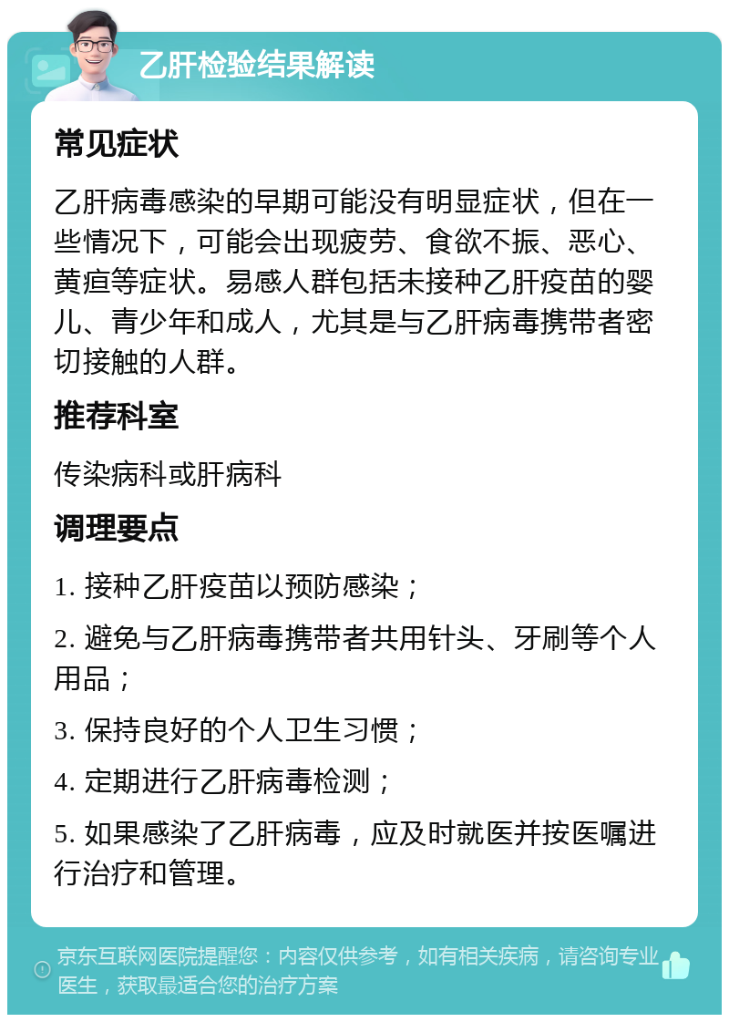 乙肝检验结果解读 常见症状 乙肝病毒感染的早期可能没有明显症状，但在一些情况下，可能会出现疲劳、食欲不振、恶心、黄疸等症状。易感人群包括未接种乙肝疫苗的婴儿、青少年和成人，尤其是与乙肝病毒携带者密切接触的人群。 推荐科室 传染病科或肝病科 调理要点 1. 接种乙肝疫苗以预防感染； 2. 避免与乙肝病毒携带者共用针头、牙刷等个人用品； 3. 保持良好的个人卫生习惯； 4. 定期进行乙肝病毒检测； 5. 如果感染了乙肝病毒，应及时就医并按医嘱进行治疗和管理。