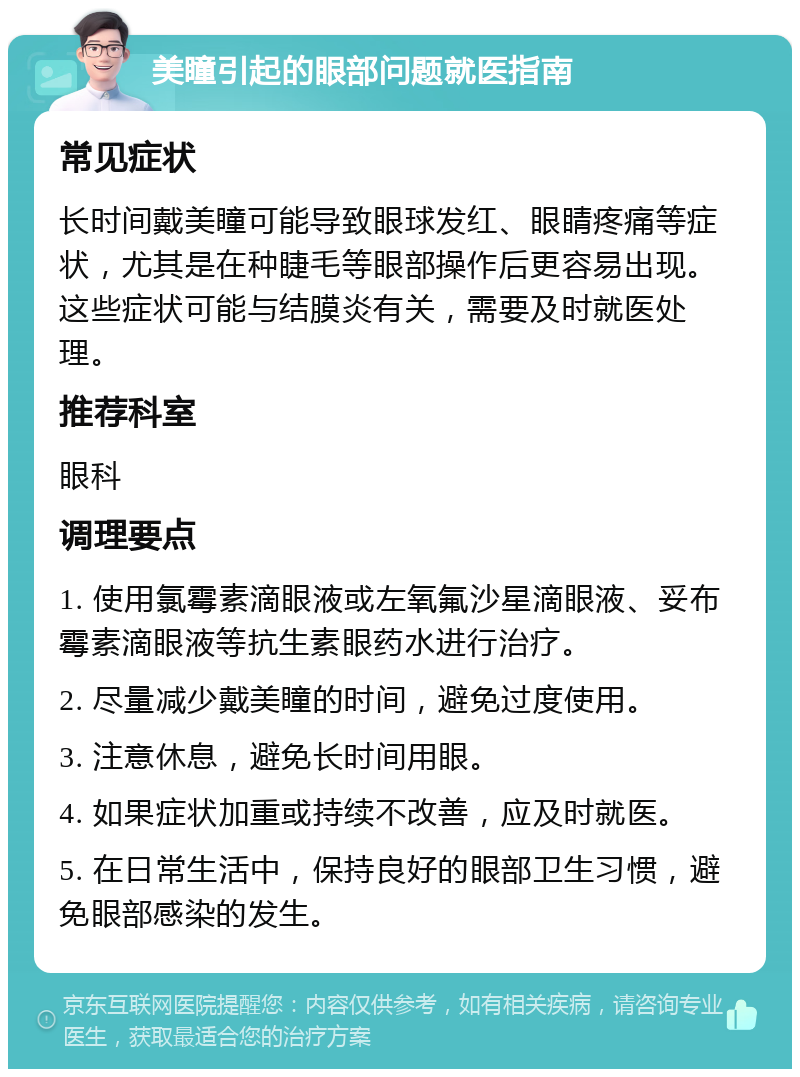 美瞳引起的眼部问题就医指南 常见症状 长时间戴美瞳可能导致眼球发红、眼睛疼痛等症状，尤其是在种睫毛等眼部操作后更容易出现。这些症状可能与结膜炎有关，需要及时就医处理。 推荐科室 眼科 调理要点 1. 使用氯霉素滴眼液或左氧氟沙星滴眼液、妥布霉素滴眼液等抗生素眼药水进行治疗。 2. 尽量减少戴美瞳的时间，避免过度使用。 3. 注意休息，避免长时间用眼。 4. 如果症状加重或持续不改善，应及时就医。 5. 在日常生活中，保持良好的眼部卫生习惯，避免眼部感染的发生。