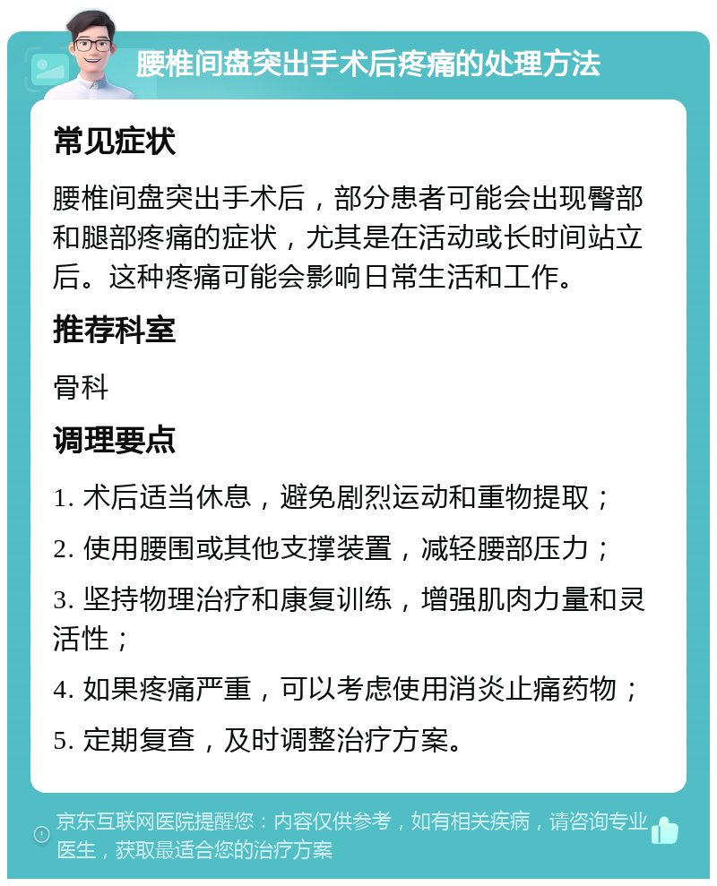 腰椎间盘突出手术后疼痛的处理方法 常见症状 腰椎间盘突出手术后，部分患者可能会出现臀部和腿部疼痛的症状，尤其是在活动或长时间站立后。这种疼痛可能会影响日常生活和工作。 推荐科室 骨科 调理要点 1. 术后适当休息，避免剧烈运动和重物提取； 2. 使用腰围或其他支撑装置，减轻腰部压力； 3. 坚持物理治疗和康复训练，增强肌肉力量和灵活性； 4. 如果疼痛严重，可以考虑使用消炎止痛药物； 5. 定期复查，及时调整治疗方案。