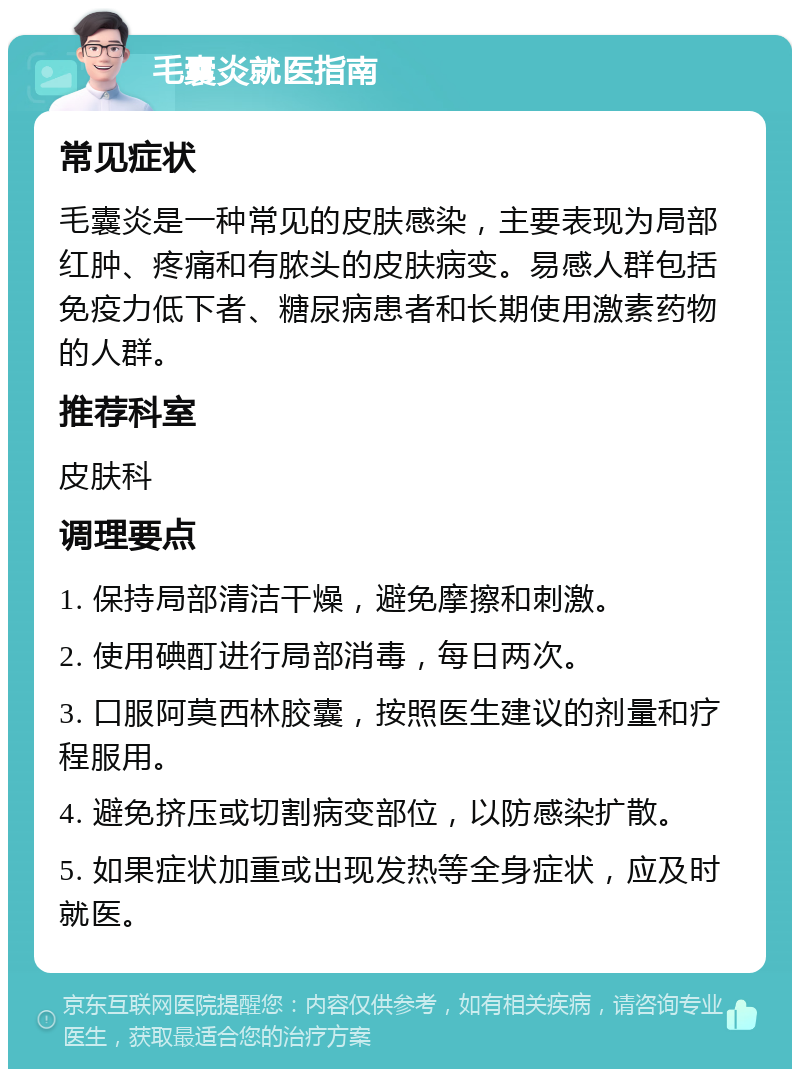 毛囊炎就医指南 常见症状 毛囊炎是一种常见的皮肤感染，主要表现为局部红肿、疼痛和有脓头的皮肤病变。易感人群包括免疫力低下者、糖尿病患者和长期使用激素药物的人群。 推荐科室 皮肤科 调理要点 1. 保持局部清洁干燥，避免摩擦和刺激。 2. 使用碘酊进行局部消毒，每日两次。 3. 口服阿莫西林胶囊，按照医生建议的剂量和疗程服用。 4. 避免挤压或切割病变部位，以防感染扩散。 5. 如果症状加重或出现发热等全身症状，应及时就医。