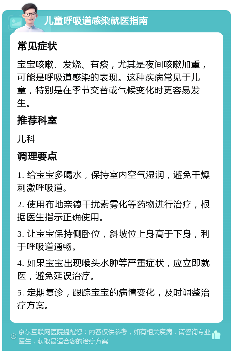 儿童呼吸道感染就医指南 常见症状 宝宝咳嗽、发烧、有痰，尤其是夜间咳嗽加重，可能是呼吸道感染的表现。这种疾病常见于儿童，特别是在季节交替或气候变化时更容易发生。 推荐科室 儿科 调理要点 1. 给宝宝多喝水，保持室内空气湿润，避免干燥刺激呼吸道。 2. 使用布地奈德干扰素雾化等药物进行治疗，根据医生指示正确使用。 3. 让宝宝保持侧卧位，斜坡位上身高于下身，利于呼吸道通畅。 4. 如果宝宝出现喉头水肿等严重症状，应立即就医，避免延误治疗。 5. 定期复诊，跟踪宝宝的病情变化，及时调整治疗方案。