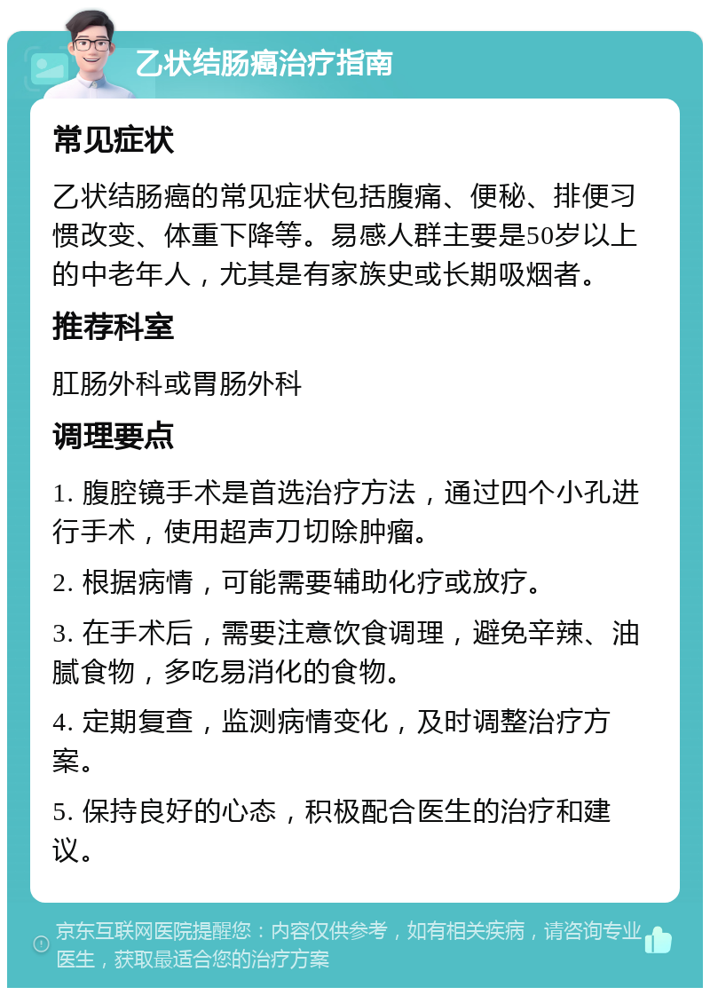 乙状结肠癌治疗指南 常见症状 乙状结肠癌的常见症状包括腹痛、便秘、排便习惯改变、体重下降等。易感人群主要是50岁以上的中老年人，尤其是有家族史或长期吸烟者。 推荐科室 肛肠外科或胃肠外科 调理要点 1. 腹腔镜手术是首选治疗方法，通过四个小孔进行手术，使用超声刀切除肿瘤。 2. 根据病情，可能需要辅助化疗或放疗。 3. 在手术后，需要注意饮食调理，避免辛辣、油腻食物，多吃易消化的食物。 4. 定期复查，监测病情变化，及时调整治疗方案。 5. 保持良好的心态，积极配合医生的治疗和建议。