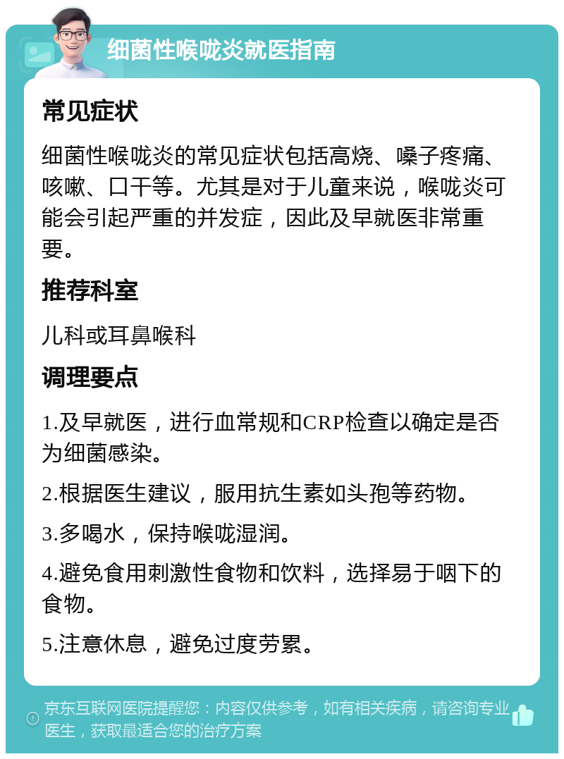 细菌性喉咙炎就医指南 常见症状 细菌性喉咙炎的常见症状包括高烧、嗓子疼痛、咳嗽、口干等。尤其是对于儿童来说，喉咙炎可能会引起严重的并发症，因此及早就医非常重要。 推荐科室 儿科或耳鼻喉科 调理要点 1.及早就医，进行血常规和CRP检查以确定是否为细菌感染。 2.根据医生建议，服用抗生素如头孢等药物。 3.多喝水，保持喉咙湿润。 4.避免食用刺激性食物和饮料，选择易于咽下的食物。 5.注意休息，避免过度劳累。