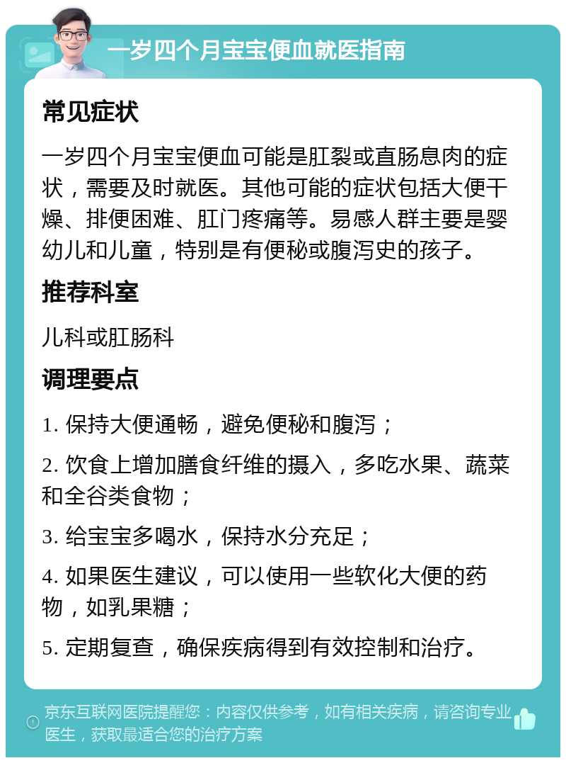 一岁四个月宝宝便血就医指南 常见症状 一岁四个月宝宝便血可能是肛裂或直肠息肉的症状，需要及时就医。其他可能的症状包括大便干燥、排便困难、肛门疼痛等。易感人群主要是婴幼儿和儿童，特别是有便秘或腹泻史的孩子。 推荐科室 儿科或肛肠科 调理要点 1. 保持大便通畅，避免便秘和腹泻； 2. 饮食上增加膳食纤维的摄入，多吃水果、蔬菜和全谷类食物； 3. 给宝宝多喝水，保持水分充足； 4. 如果医生建议，可以使用一些软化大便的药物，如乳果糖； 5. 定期复查，确保疾病得到有效控制和治疗。