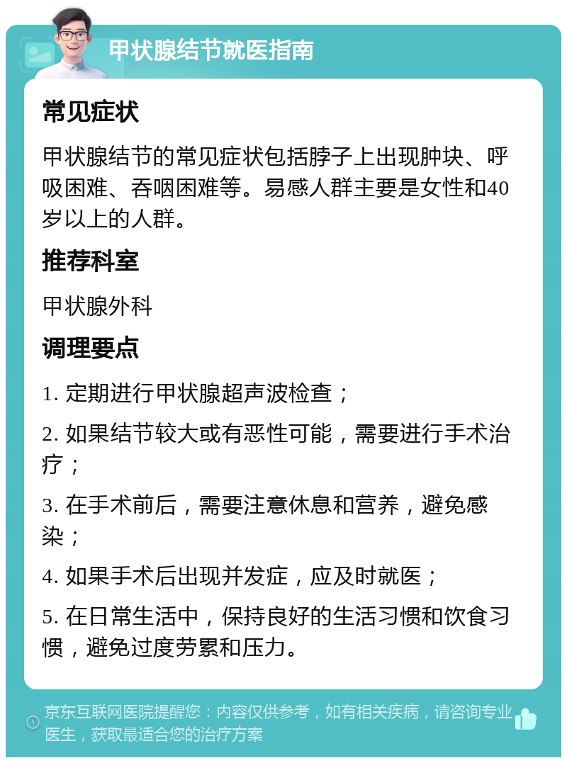 甲状腺结节就医指南 常见症状 甲状腺结节的常见症状包括脖子上出现肿块、呼吸困难、吞咽困难等。易感人群主要是女性和40岁以上的人群。 推荐科室 甲状腺外科 调理要点 1. 定期进行甲状腺超声波检查； 2. 如果结节较大或有恶性可能，需要进行手术治疗； 3. 在手术前后，需要注意休息和营养，避免感染； 4. 如果手术后出现并发症，应及时就医； 5. 在日常生活中，保持良好的生活习惯和饮食习惯，避免过度劳累和压力。