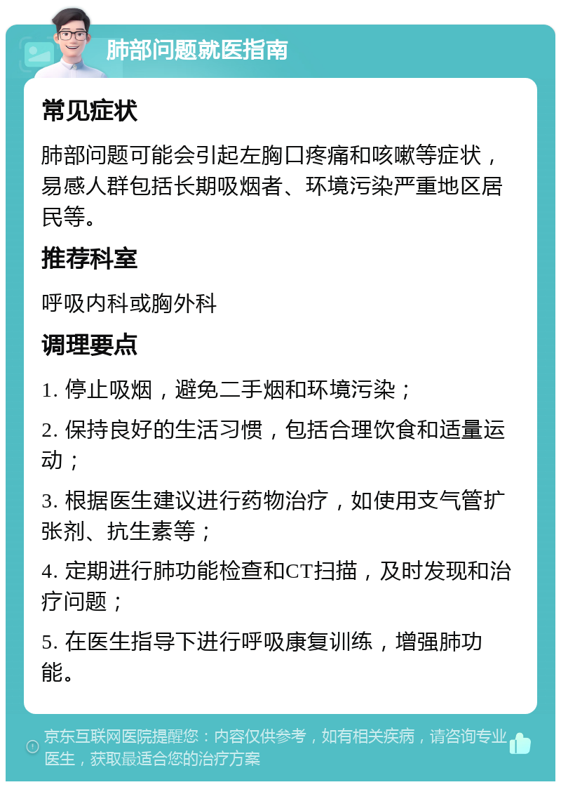 肺部问题就医指南 常见症状 肺部问题可能会引起左胸口疼痛和咳嗽等症状，易感人群包括长期吸烟者、环境污染严重地区居民等。 推荐科室 呼吸内科或胸外科 调理要点 1. 停止吸烟，避免二手烟和环境污染； 2. 保持良好的生活习惯，包括合理饮食和适量运动； 3. 根据医生建议进行药物治疗，如使用支气管扩张剂、抗生素等； 4. 定期进行肺功能检查和CT扫描，及时发现和治疗问题； 5. 在医生指导下进行呼吸康复训练，增强肺功能。