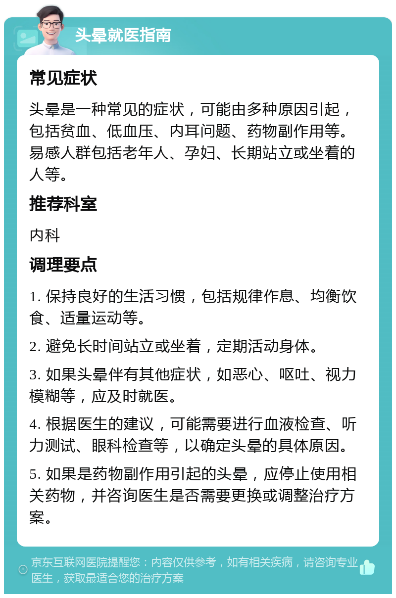 头晕就医指南 常见症状 头晕是一种常见的症状，可能由多种原因引起，包括贫血、低血压、内耳问题、药物副作用等。易感人群包括老年人、孕妇、长期站立或坐着的人等。 推荐科室 内科 调理要点 1. 保持良好的生活习惯，包括规律作息、均衡饮食、适量运动等。 2. 避免长时间站立或坐着，定期活动身体。 3. 如果头晕伴有其他症状，如恶心、呕吐、视力模糊等，应及时就医。 4. 根据医生的建议，可能需要进行血液检查、听力测试、眼科检查等，以确定头晕的具体原因。 5. 如果是药物副作用引起的头晕，应停止使用相关药物，并咨询医生是否需要更换或调整治疗方案。