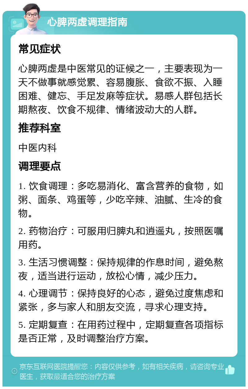 心脾两虚调理指南 常见症状 心脾两虚是中医常见的证候之一，主要表现为一天不做事就感觉累、容易腹胀、食欲不振、入睡困难、健忘、手足发麻等症状。易感人群包括长期熬夜、饮食不规律、情绪波动大的人群。 推荐科室 中医内科 调理要点 1. 饮食调理：多吃易消化、富含营养的食物，如粥、面条、鸡蛋等，少吃辛辣、油腻、生冷的食物。 2. 药物治疗：可服用归脾丸和逍遥丸，按照医嘱用药。 3. 生活习惯调整：保持规律的作息时间，避免熬夜，适当进行运动，放松心情，减少压力。 4. 心理调节：保持良好的心态，避免过度焦虑和紧张，多与家人和朋友交流，寻求心理支持。 5. 定期复查：在用药过程中，定期复查各项指标是否正常，及时调整治疗方案。