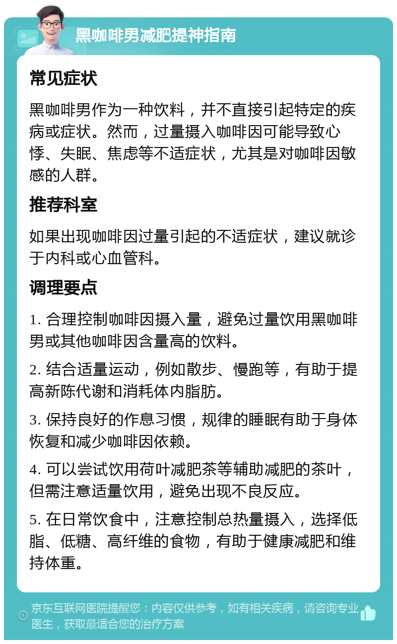 黑咖啡男减肥提神指南 常见症状 黑咖啡男作为一种饮料，并不直接引起特定的疾病或症状。然而，过量摄入咖啡因可能导致心悸、失眠、焦虑等不适症状，尤其是对咖啡因敏感的人群。 推荐科室 如果出现咖啡因过量引起的不适症状，建议就诊于内科或心血管科。 调理要点 1. 合理控制咖啡因摄入量，避免过量饮用黑咖啡男或其他咖啡因含量高的饮料。 2. 结合适量运动，例如散步、慢跑等，有助于提高新陈代谢和消耗体内脂肪。 3. 保持良好的作息习惯，规律的睡眠有助于身体恢复和减少咖啡因依赖。 4. 可以尝试饮用荷叶减肥茶等辅助减肥的茶叶，但需注意适量饮用，避免出现不良反应。 5. 在日常饮食中，注意控制总热量摄入，选择低脂、低糖、高纤维的食物，有助于健康减肥和维持体重。