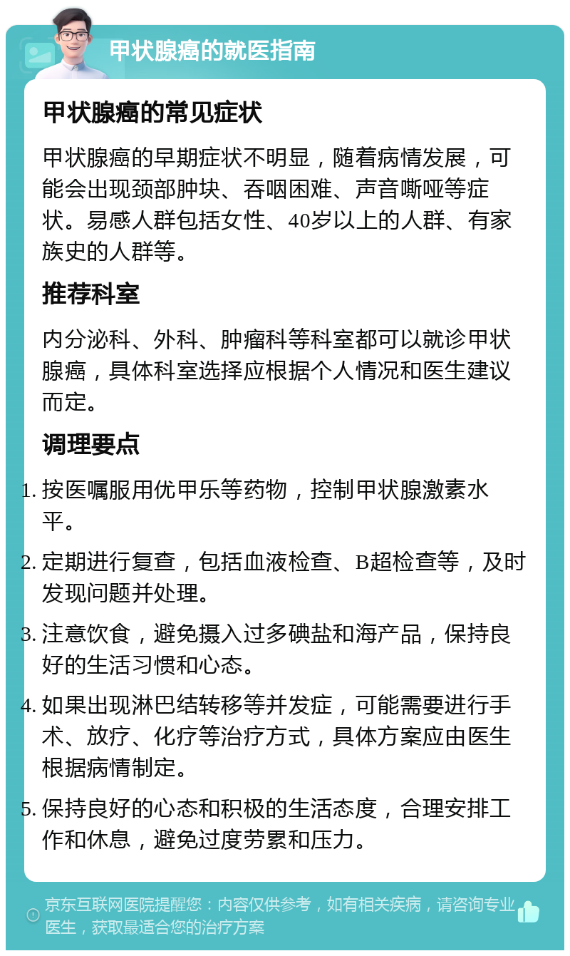 甲状腺癌的就医指南 甲状腺癌的常见症状 甲状腺癌的早期症状不明显，随着病情发展，可能会出现颈部肿块、吞咽困难、声音嘶哑等症状。易感人群包括女性、40岁以上的人群、有家族史的人群等。 推荐科室 内分泌科、外科、肿瘤科等科室都可以就诊甲状腺癌，具体科室选择应根据个人情况和医生建议而定。 调理要点 按医嘱服用优甲乐等药物，控制甲状腺激素水平。 定期进行复查，包括血液检查、B超检查等，及时发现问题并处理。 注意饮食，避免摄入过多碘盐和海产品，保持良好的生活习惯和心态。 如果出现淋巴结转移等并发症，可能需要进行手术、放疗、化疗等治疗方式，具体方案应由医生根据病情制定。 保持良好的心态和积极的生活态度，合理安排工作和休息，避免过度劳累和压力。