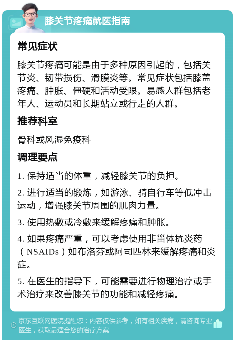 膝关节疼痛就医指南 常见症状 膝关节疼痛可能是由于多种原因引起的，包括关节炎、韧带损伤、滑膜炎等。常见症状包括膝盖疼痛、肿胀、僵硬和活动受限。易感人群包括老年人、运动员和长期站立或行走的人群。 推荐科室 骨科或风湿免疫科 调理要点 1. 保持适当的体重，减轻膝关节的负担。 2. 进行适当的锻炼，如游泳、骑自行车等低冲击运动，增强膝关节周围的肌肉力量。 3. 使用热敷或冷敷来缓解疼痛和肿胀。 4. 如果疼痛严重，可以考虑使用非甾体抗炎药（NSAIDs）如布洛芬或阿司匹林来缓解疼痛和炎症。 5. 在医生的指导下，可能需要进行物理治疗或手术治疗来改善膝关节的功能和减轻疼痛。