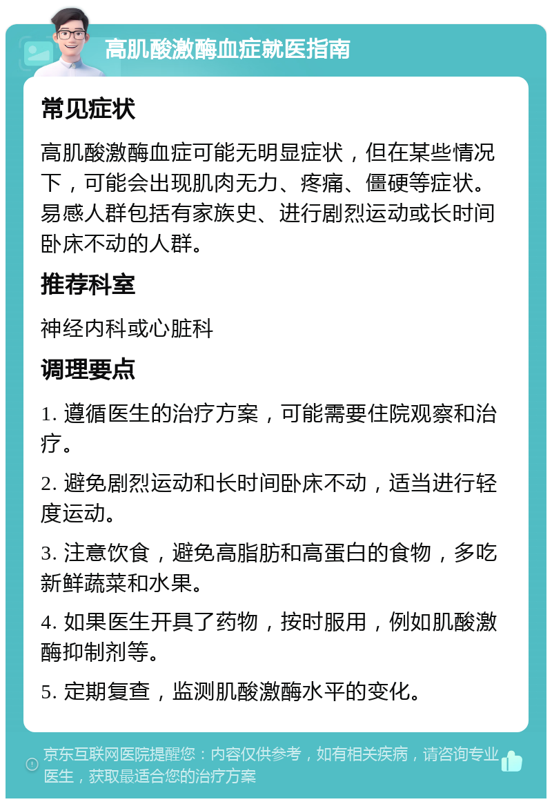 高肌酸激酶血症就医指南 常见症状 高肌酸激酶血症可能无明显症状，但在某些情况下，可能会出现肌肉无力、疼痛、僵硬等症状。易感人群包括有家族史、进行剧烈运动或长时间卧床不动的人群。 推荐科室 神经内科或心脏科 调理要点 1. 遵循医生的治疗方案，可能需要住院观察和治疗。 2. 避免剧烈运动和长时间卧床不动，适当进行轻度运动。 3. 注意饮食，避免高脂肪和高蛋白的食物，多吃新鲜蔬菜和水果。 4. 如果医生开具了药物，按时服用，例如肌酸激酶抑制剂等。 5. 定期复查，监测肌酸激酶水平的变化。