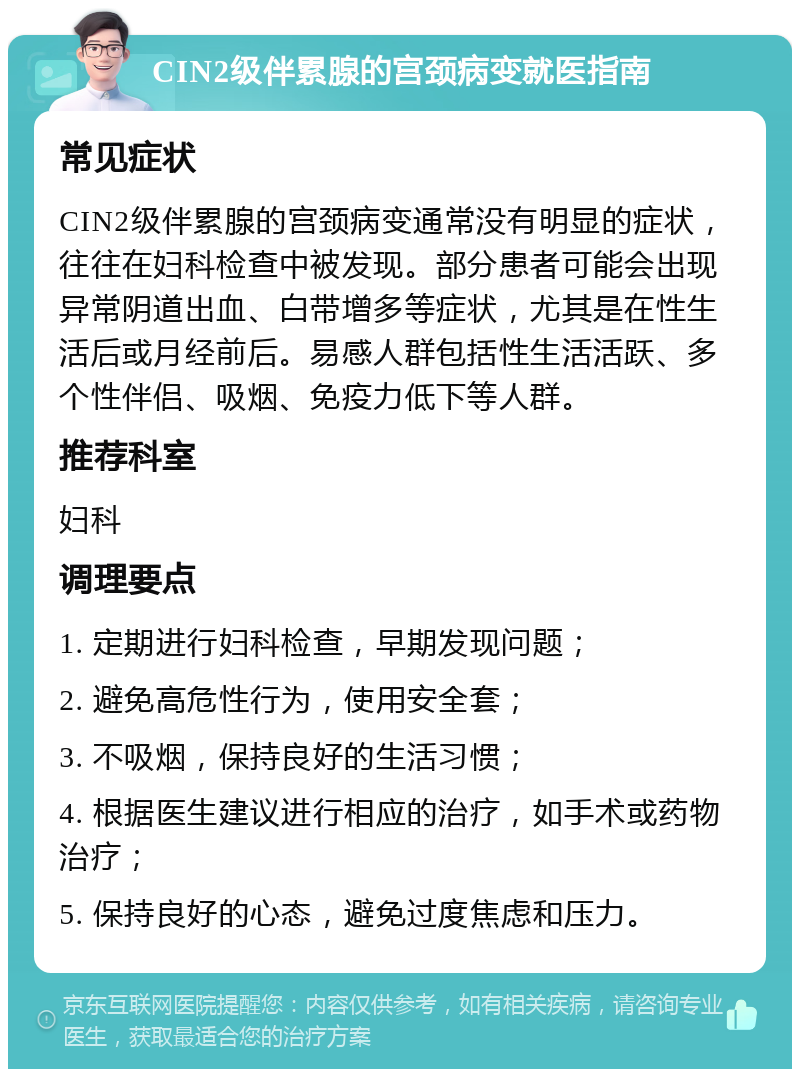 CIN2级伴累腺的宫颈病变就医指南 常见症状 CIN2级伴累腺的宫颈病变通常没有明显的症状，往往在妇科检查中被发现。部分患者可能会出现异常阴道出血、白带增多等症状，尤其是在性生活后或月经前后。易感人群包括性生活活跃、多个性伴侣、吸烟、免疫力低下等人群。 推荐科室 妇科 调理要点 1. 定期进行妇科检查，早期发现问题； 2. 避免高危性行为，使用安全套； 3. 不吸烟，保持良好的生活习惯； 4. 根据医生建议进行相应的治疗，如手术或药物治疗； 5. 保持良好的心态，避免过度焦虑和压力。