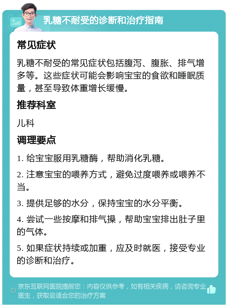 乳糖不耐受的诊断和治疗指南 常见症状 乳糖不耐受的常见症状包括腹泻、腹胀、排气增多等。这些症状可能会影响宝宝的食欲和睡眠质量，甚至导致体重增长缓慢。 推荐科室 儿科 调理要点 1. 给宝宝服用乳糖酶，帮助消化乳糖。 2. 注意宝宝的喂养方式，避免过度喂养或喂养不当。 3. 提供足够的水分，保持宝宝的水分平衡。 4. 尝试一些按摩和排气操，帮助宝宝排出肚子里的气体。 5. 如果症状持续或加重，应及时就医，接受专业的诊断和治疗。