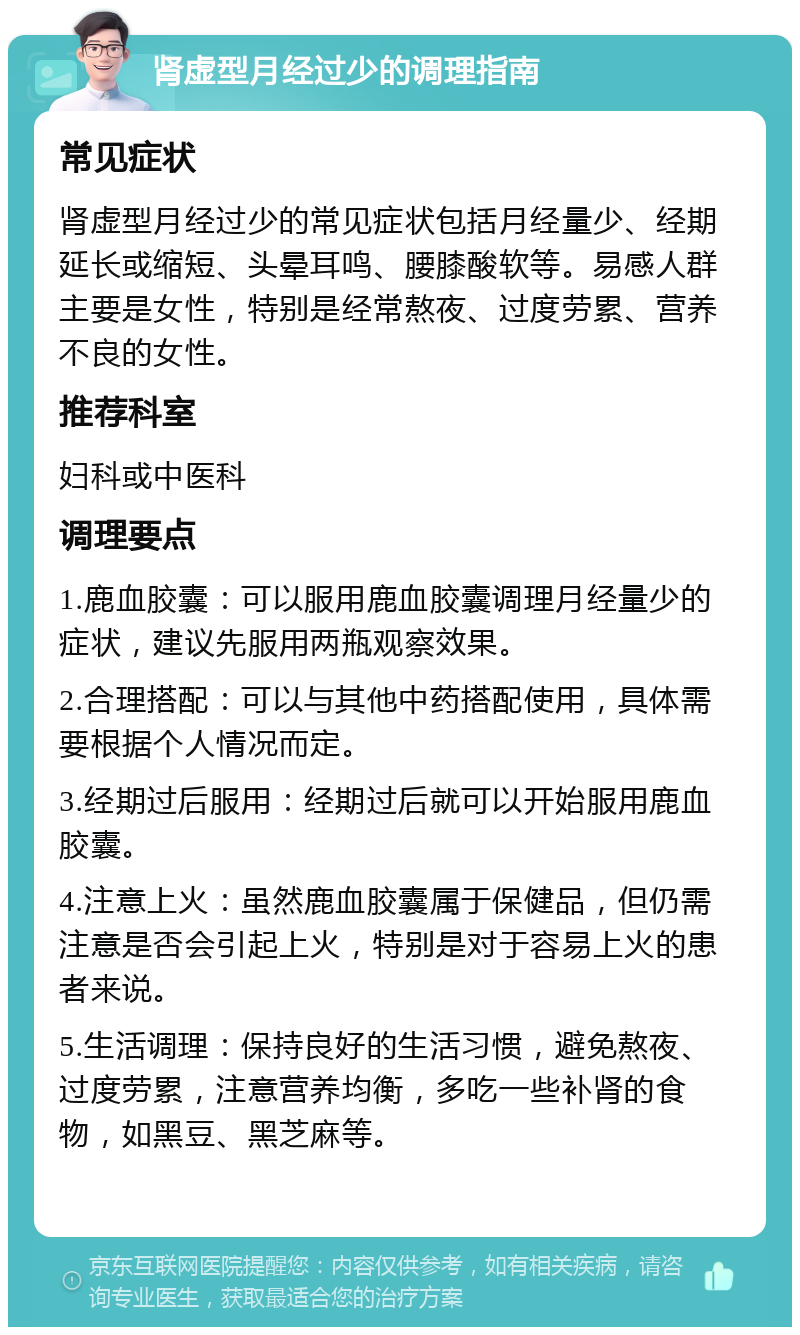 肾虚型月经过少的调理指南 常见症状 肾虚型月经过少的常见症状包括月经量少、经期延长或缩短、头晕耳鸣、腰膝酸软等。易感人群主要是女性，特别是经常熬夜、过度劳累、营养不良的女性。 推荐科室 妇科或中医科 调理要点 1.鹿血胶囊：可以服用鹿血胶囊调理月经量少的症状，建议先服用两瓶观察效果。 2.合理搭配：可以与其他中药搭配使用，具体需要根据个人情况而定。 3.经期过后服用：经期过后就可以开始服用鹿血胶囊。 4.注意上火：虽然鹿血胶囊属于保健品，但仍需注意是否会引起上火，特别是对于容易上火的患者来说。 5.生活调理：保持良好的生活习惯，避免熬夜、过度劳累，注意营养均衡，多吃一些补肾的食物，如黑豆、黑芝麻等。