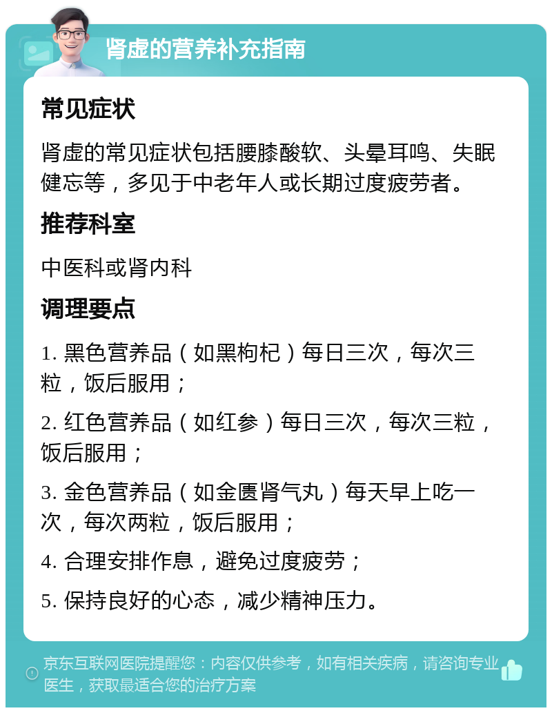 肾虚的营养补充指南 常见症状 肾虚的常见症状包括腰膝酸软、头晕耳鸣、失眠健忘等，多见于中老年人或长期过度疲劳者。 推荐科室 中医科或肾内科 调理要点 1. 黑色营养品（如黑枸杞）每日三次，每次三粒，饭后服用； 2. 红色营养品（如红参）每日三次，每次三粒，饭后服用； 3. 金色营养品（如金匮肾气丸）每天早上吃一次，每次两粒，饭后服用； 4. 合理安排作息，避免过度疲劳； 5. 保持良好的心态，减少精神压力。