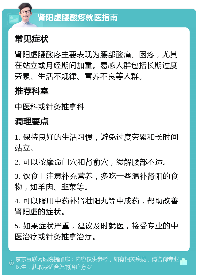 肾阳虚腰酸疼就医指南 常见症状 肾阳虚腰酸疼主要表现为腰部酸痛、困疼，尤其在站立或月经期间加重。易感人群包括长期过度劳累、生活不规律、营养不良等人群。 推荐科室 中医科或针灸推拿科 调理要点 1. 保持良好的生活习惯，避免过度劳累和长时间站立。 2. 可以按摩命门穴和肾俞穴，缓解腰部不适。 3. 饮食上注意补充营养，多吃一些温补肾阳的食物，如羊肉、韭菜等。 4. 可以服用中药补肾壮阳丸等中成药，帮助改善肾阳虚的症状。 5. 如果症状严重，建议及时就医，接受专业的中医治疗或针灸推拿治疗。