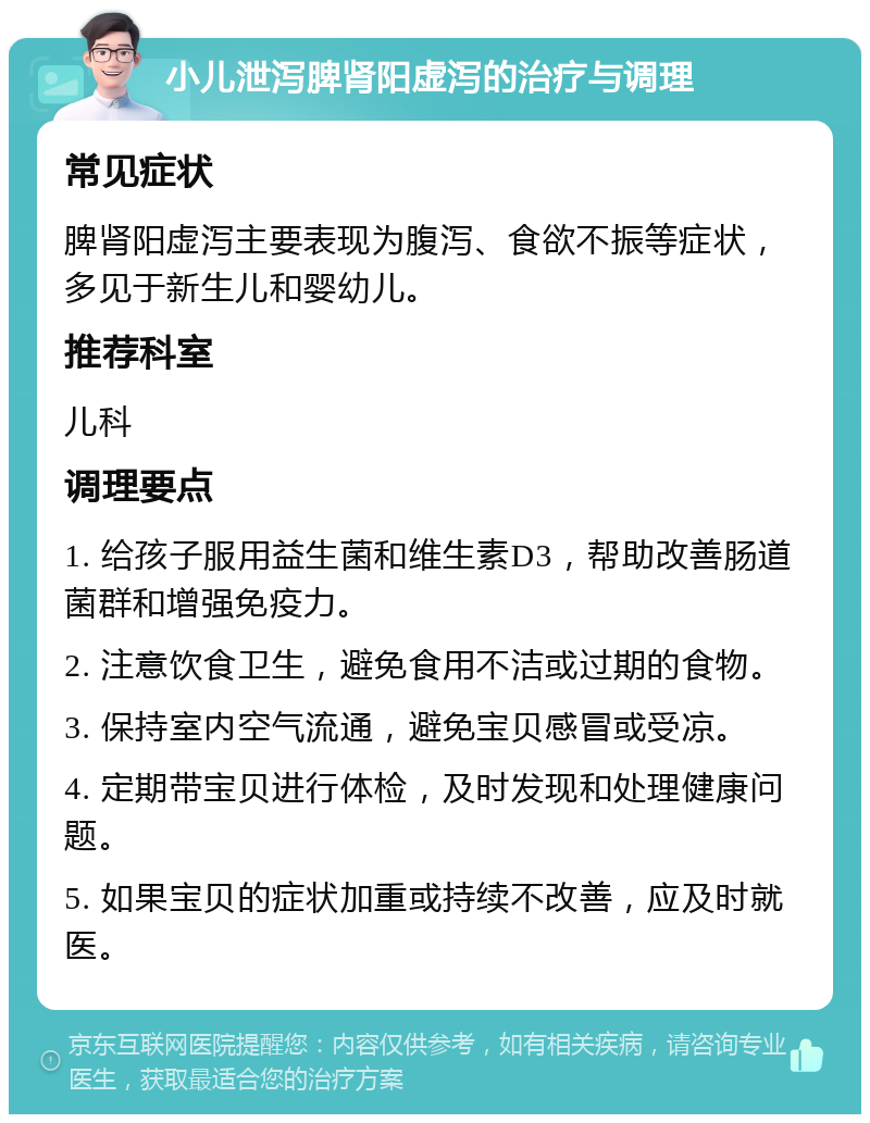 小儿泄泻脾肾阳虚泻的治疗与调理 常见症状 脾肾阳虚泻主要表现为腹泻、食欲不振等症状，多见于新生儿和婴幼儿。 推荐科室 儿科 调理要点 1. 给孩子服用益生菌和维生素D3，帮助改善肠道菌群和增强免疫力。 2. 注意饮食卫生，避免食用不洁或过期的食物。 3. 保持室内空气流通，避免宝贝感冒或受凉。 4. 定期带宝贝进行体检，及时发现和处理健康问题。 5. 如果宝贝的症状加重或持续不改善，应及时就医。