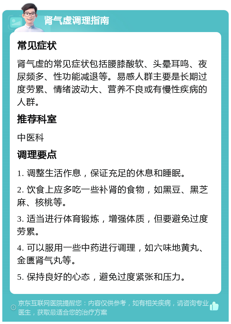 肾气虚调理指南 常见症状 肾气虚的常见症状包括腰膝酸软、头晕耳鸣、夜尿频多、性功能减退等。易感人群主要是长期过度劳累、情绪波动大、营养不良或有慢性疾病的人群。 推荐科室 中医科 调理要点 1. 调整生活作息，保证充足的休息和睡眠。 2. 饮食上应多吃一些补肾的食物，如黑豆、黑芝麻、核桃等。 3. 适当进行体育锻炼，增强体质，但要避免过度劳累。 4. 可以服用一些中药进行调理，如六味地黄丸、金匮肾气丸等。 5. 保持良好的心态，避免过度紧张和压力。