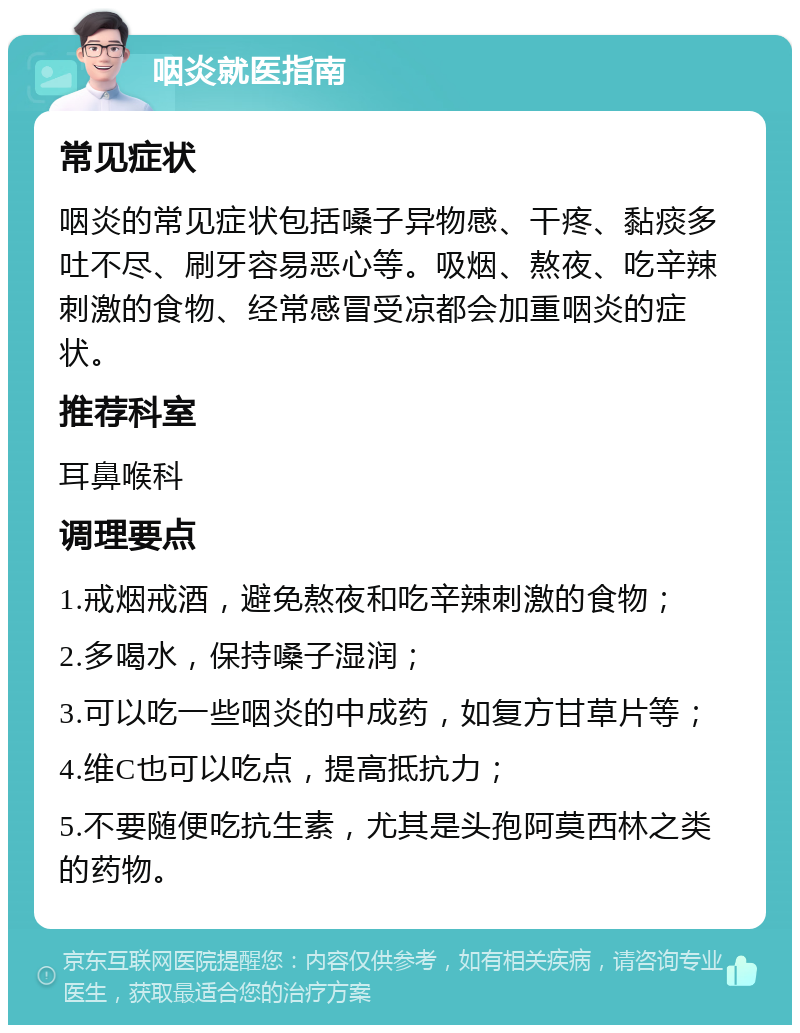 咽炎就医指南 常见症状 咽炎的常见症状包括嗓子异物感、干疼、黏痰多吐不尽、刷牙容易恶心等。吸烟、熬夜、吃辛辣刺激的食物、经常感冒受凉都会加重咽炎的症状。 推荐科室 耳鼻喉科 调理要点 1.戒烟戒酒，避免熬夜和吃辛辣刺激的食物； 2.多喝水，保持嗓子湿润； 3.可以吃一些咽炎的中成药，如复方甘草片等； 4.维C也可以吃点，提高抵抗力； 5.不要随便吃抗生素，尤其是头孢阿莫西林之类的药物。