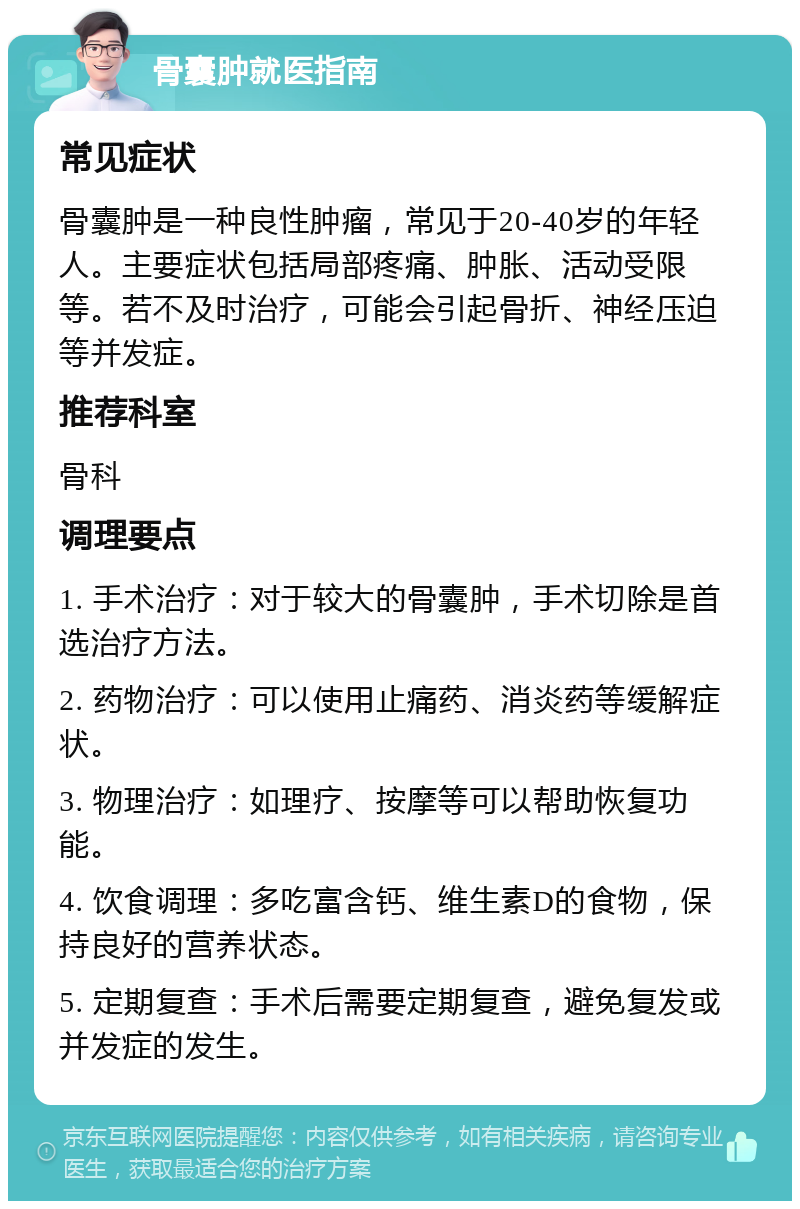 骨囊肿就医指南 常见症状 骨囊肿是一种良性肿瘤，常见于20-40岁的年轻人。主要症状包括局部疼痛、肿胀、活动受限等。若不及时治疗，可能会引起骨折、神经压迫等并发症。 推荐科室 骨科 调理要点 1. 手术治疗：对于较大的骨囊肿，手术切除是首选治疗方法。 2. 药物治疗：可以使用止痛药、消炎药等缓解症状。 3. 物理治疗：如理疗、按摩等可以帮助恢复功能。 4. 饮食调理：多吃富含钙、维生素D的食物，保持良好的营养状态。 5. 定期复查：手术后需要定期复查，避免复发或并发症的发生。