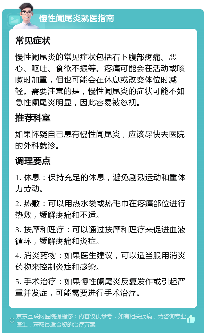 慢性阑尾炎就医指南 常见症状 慢性阑尾炎的常见症状包括右下腹部疼痛、恶心、呕吐、食欲不振等。疼痛可能会在活动或咳嗽时加重，但也可能会在休息或改变体位时减轻。需要注意的是，慢性阑尾炎的症状可能不如急性阑尾炎明显，因此容易被忽视。 推荐科室 如果怀疑自己患有慢性阑尾炎，应该尽快去医院的外科就诊。 调理要点 1. 休息：保持充足的休息，避免剧烈运动和重体力劳动。 2. 热敷：可以用热水袋或热毛巾在疼痛部位进行热敷，缓解疼痛和不适。 3. 按摩和理疗：可以通过按摩和理疗来促进血液循环，缓解疼痛和炎症。 4. 消炎药物：如果医生建议，可以适当服用消炎药物来控制炎症和感染。 5. 手术治疗：如果慢性阑尾炎反复发作或引起严重并发症，可能需要进行手术治疗。