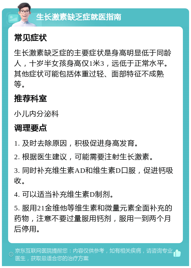 生长激素缺乏症就医指南 常见症状 生长激素缺乏症的主要症状是身高明显低于同龄人，十岁半女孩身高仅1米3，远低于正常水平。其他症状可能包括体重过轻、面部特征不成熟等。 推荐科室 小儿内分泌科 调理要点 1. 及时去除原因，积极促进身高发育。 2. 根据医生建议，可能需要注射生长激素。 3. 同时补充维生素AD和维生素D口服，促进钙吸收。 4. 可以适当补充维生素D制剂。 5. 服用21金维他等维生素和微量元素全面补充的药物，注意不要过量服用钙剂，服用一到两个月后停用。